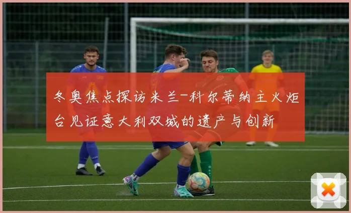 冬奥焦点探访米兰-科尔蒂纳主火炬台见证意大利双城的遗产与创新