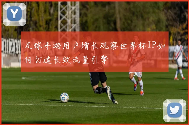 足球手游用户增长观察世界杯IP如何打造长效流量引擎