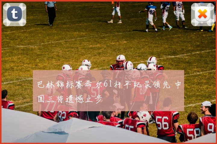 巴林锦标赛希尔61杆平纪录领先 中国三将遗憾止步