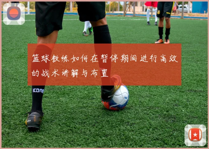 篮球教练如何在暂停期间进行高效的战术讲解与布置