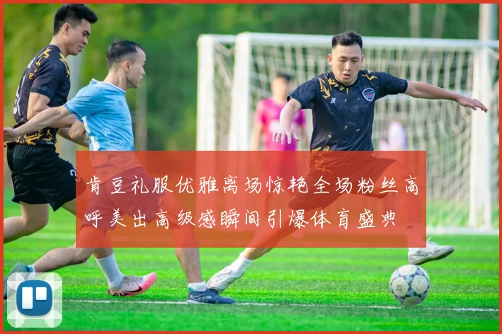 肯豆礼服优雅离场惊艳全场粉丝高呼美出高级感瞬间引爆体育盛典