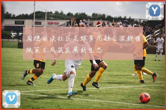 周穗安谈社区足球多元融合深耕借政策东风筑发展新生态