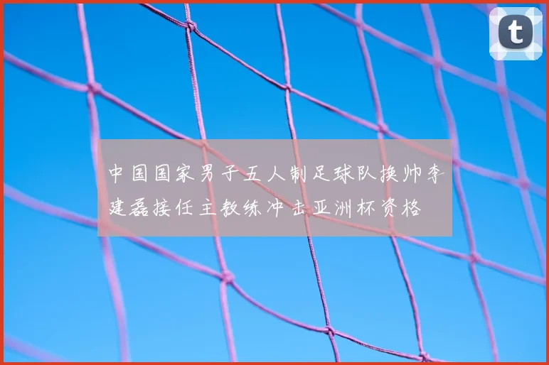 中国国家男子五人制足球队换帅李建磊接任主教练冲击亚洲杯资格