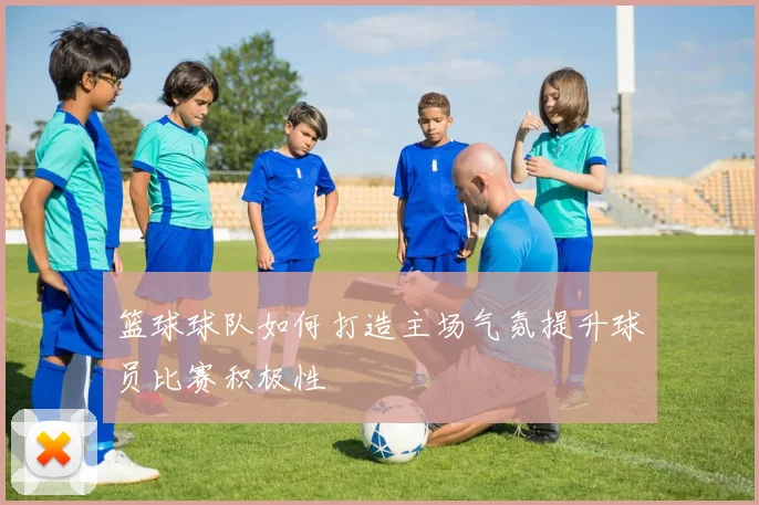 篮球球队如何打造主场气氛提升球员比赛积极性