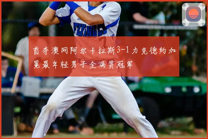 首夺澳网阿尔卡拉斯3-1力克德约加冕最年轻男子全满贯冠军