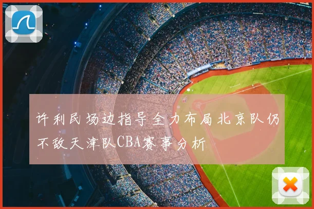 许利民场边指导全力布局北京队仍不敌天津队CBA赛事分析