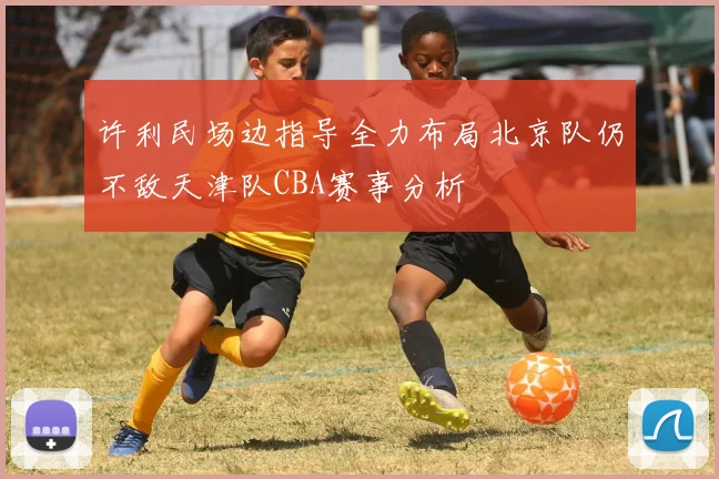 许利民场边指导全力布局北京队仍不敌天津队CBA赛事分析