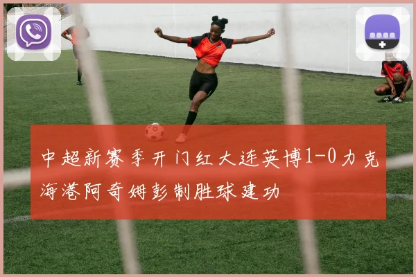 中超新赛季开门红大连英博1-0力克海港阿奇姆彭制胜球建功