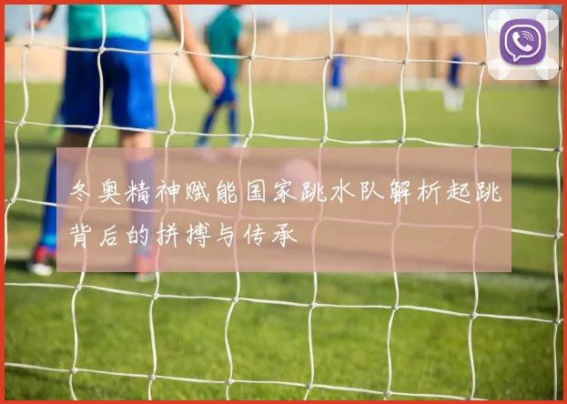 冬奥精神赋能国家跳水队解析起跳背后的拼搏与传承