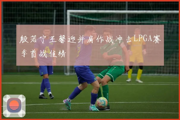 殷若宁王馨迎并肩作战冲击LPGA赛季首战佳绩