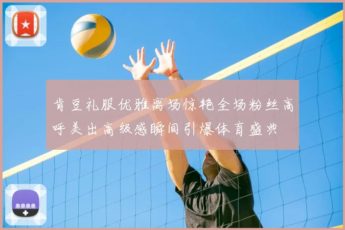 肯豆礼服优雅离场惊艳全场粉丝高呼美出高级感瞬间引爆体育盛典