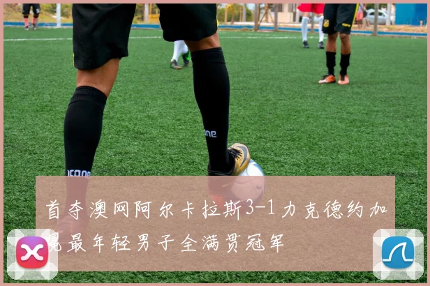 首夺澳网阿尔卡拉斯3-1力克德约加冕最年轻男子全满贯冠军