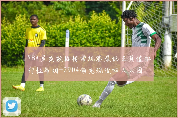 NBA另类数据榜常规赛最低正负值排行拉希姆-2904领先现役四人入围