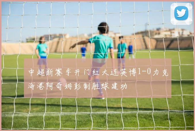 中超新赛季开门红大连英博1-0力克海港阿奇姆彭制胜球建功