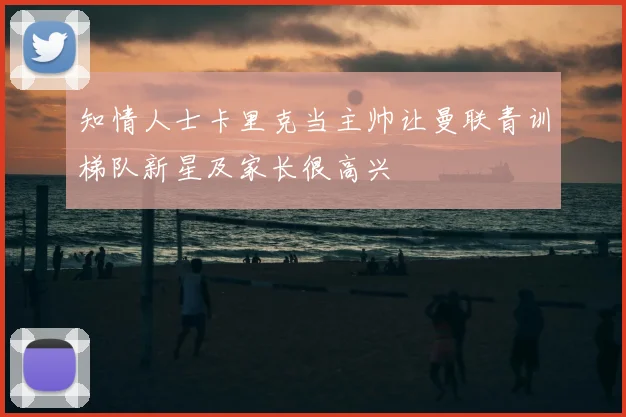 知情人士卡里克当主帅让曼联青训梯队新星及家长很高兴