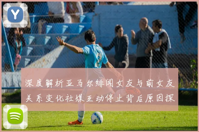 深度解析亚马尔绯闻女友与前女友关系变化社媒互动停止背后原因探析