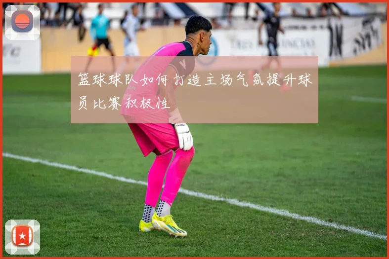 篮球球队如何打造主场气氛提升球员比赛积极性