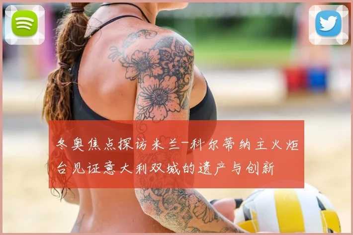 冬奥焦点探访米兰-科尔蒂纳主火炬台见证意大利双城的遗产与创新